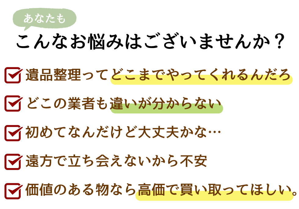 あなたもこのようなお悩みはありませんか？・品整理ってどこまでやってくれるんだろ・どこの業者も違いが分からない・初めてなんだけど大丈夫かな…・遠方で立ち会えないから不安・価値のある物なら高価で買い取ってほしい。